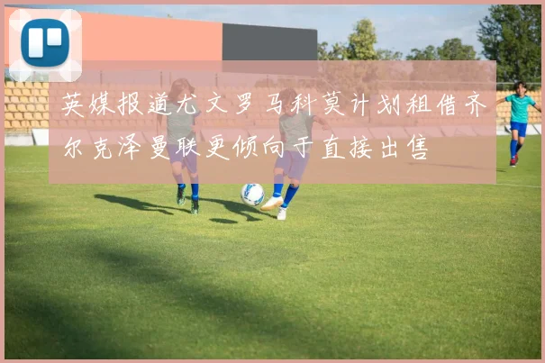 英媒报道尤文罗马科莫计划租借齐尔克泽曼联更倾向于直接出售