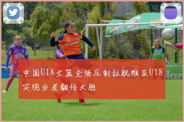 中国U18女篮全场压制拉脱维亚U18实现分差翻倍大胜