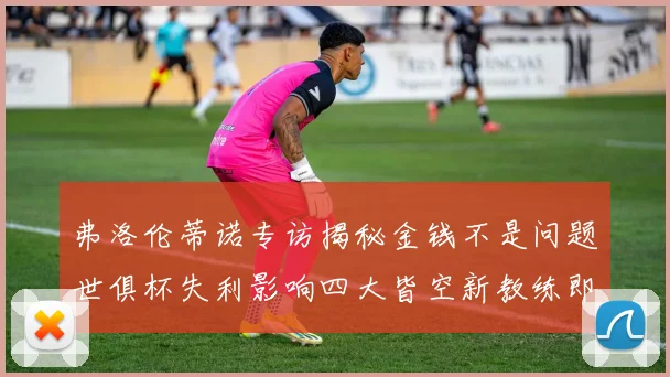 弗洛伦蒂诺专访揭秘金钱不是问题世俱杯失利影响四大皆空新教练即将到来