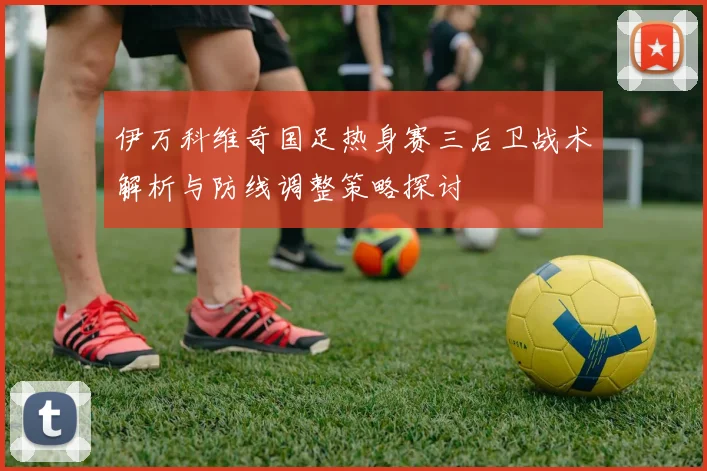 伊万科维奇国足热身赛三后卫战术解析与防线调整策略探讨