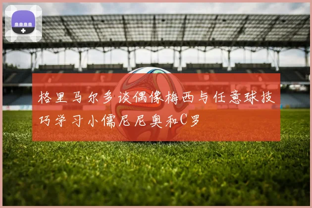 格里马尔多谈偶像梅西与任意球技巧学习小儒尼尼奥和C罗