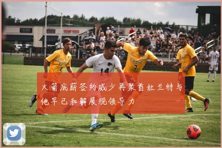 火箭底薪签约威少再聚首杜兰特与他早已和解展现领导力