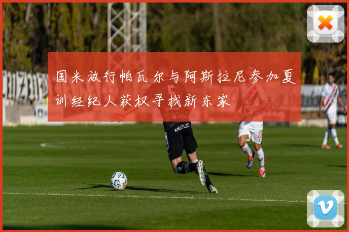 国米放行帕瓦尔与阿斯拉尼参加夏训经纪人获权寻找新东家