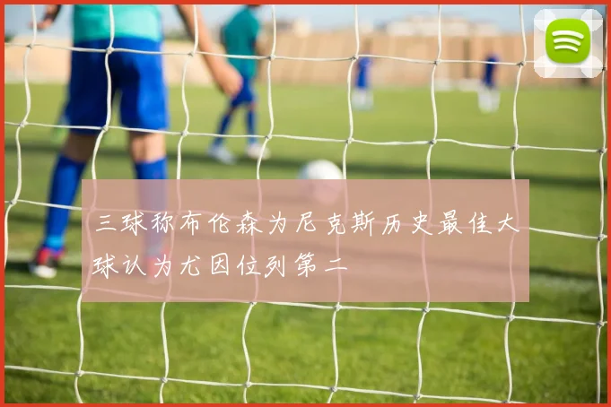三球称布伦森为尼克斯历史最佳大球认为尤因位列第二