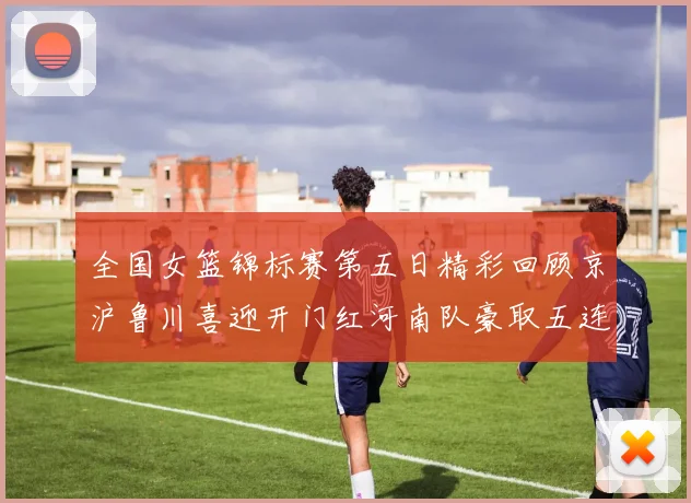 全国女篮锦标赛第五日精彩回顾京沪鲁川喜迎开门红河南队豪取五连胜