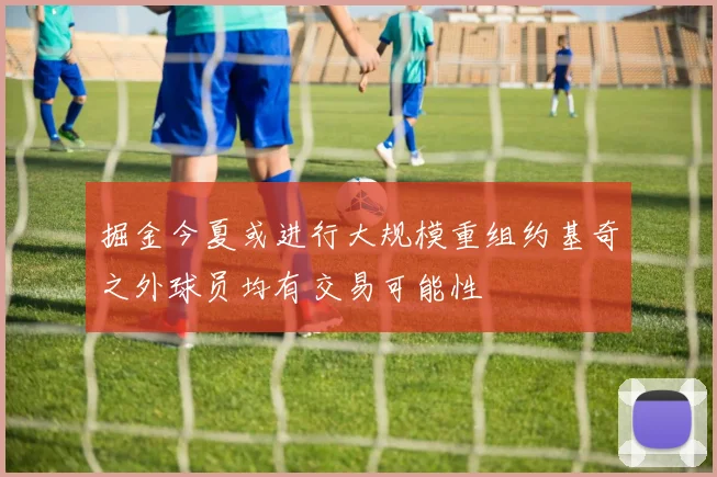 掘金今夏或进行大规模重组约基奇之外球员均有交易可能性