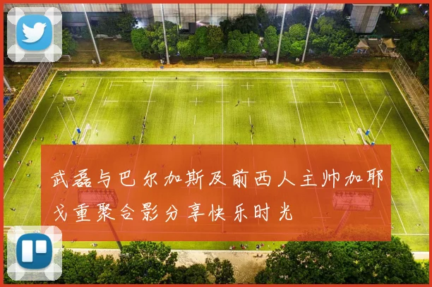 武磊与巴尔加斯及前西人主帅加耶戈重聚合影分享快乐时光