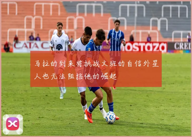 马拉的到来将挑战文班的自信外星人也无法阻挡他的崛起