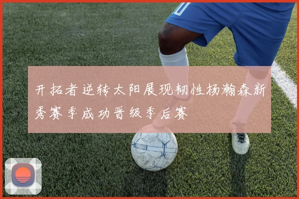 开拓者逆转太阳展现韧性杨瀚森新秀赛季成功晋级季后赛