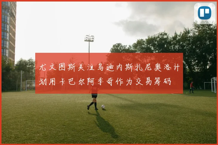 尤文图斯关注乌迪内斯扎尼奥洛计划用卡巴尔阿季奇作为交易筹码