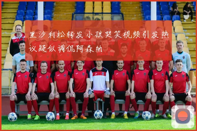 里沙利松转发小孩哭笑视频引发热议疑似调侃阿森纳