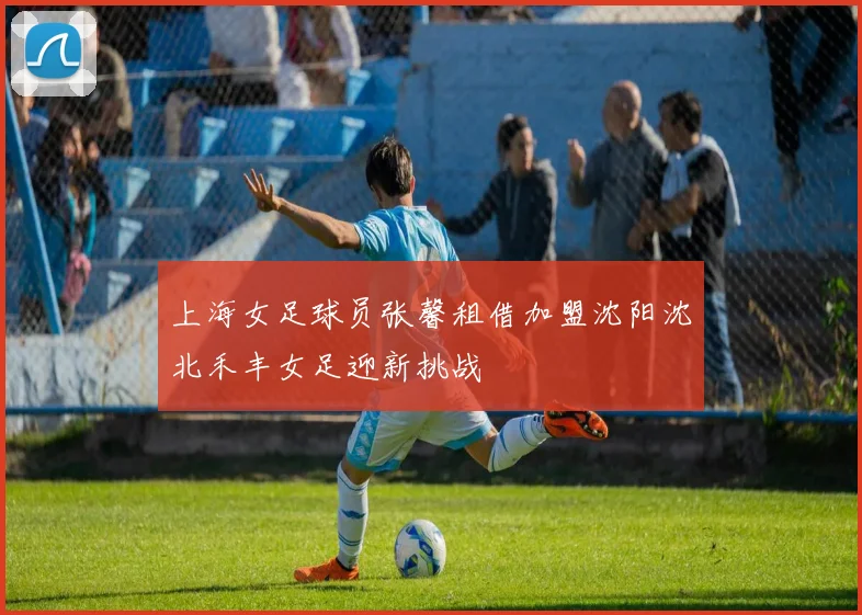上海女足球员张馨租借加盟沈阳沈北禾丰女足迎新挑战