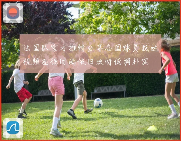 法国队官方推特分享各国球员抵达视频孔德时尚依旧坎特低调朴实