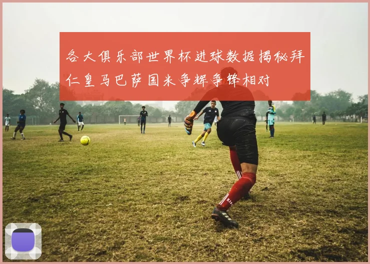 各大俱乐部世界杯进球数据揭秘拜仁皇马巴萨国米争辉争锋相对