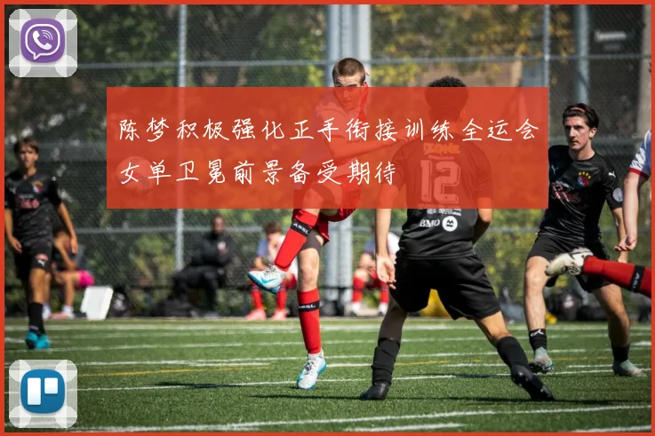 陈梦积极强化正手衔接训练全运会女单卫冕前景备受期待