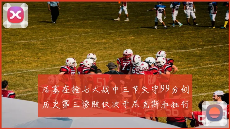 活塞在抢七大战中三节失守99分创历史第三惨败仅次于尼克斯和独行侠