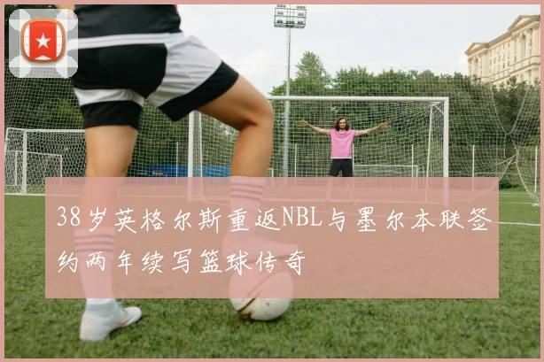 38岁英格尔斯重返NBL与墨尔本联签约两年续写篮球传奇