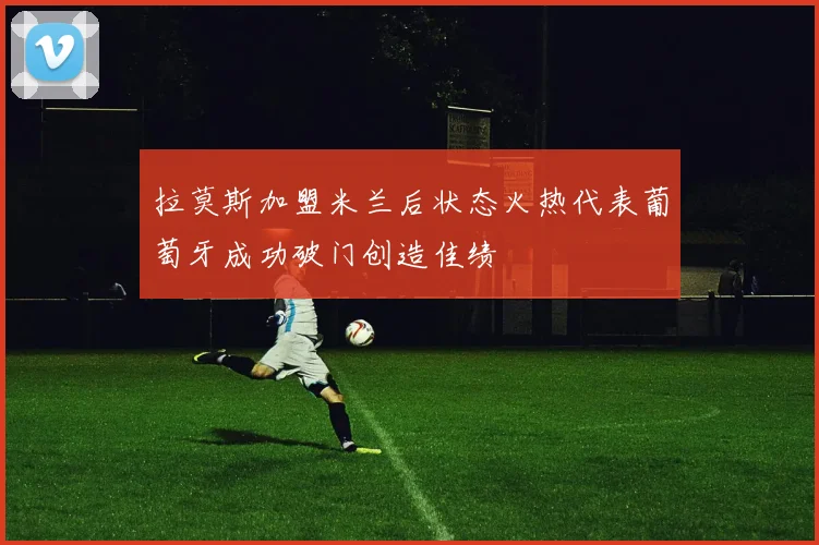 拉莫斯加盟米兰后状态火热代表葡萄牙成功破门创造佳绩
